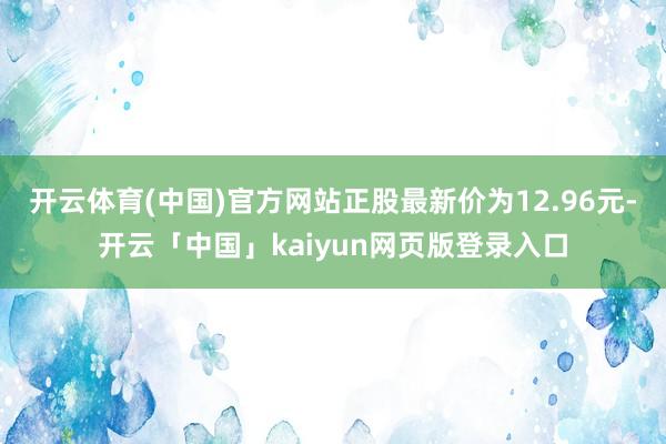 开云体育(中国)官方网站正股最新价为12.96元-开云「中国」kaiyun网页版登录入口