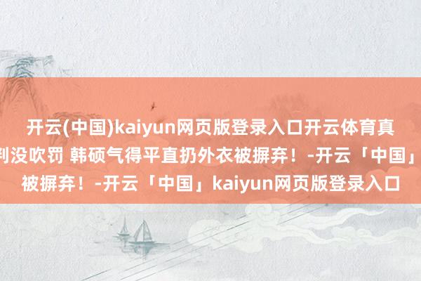 开云(中国)kaiyun网页版登录入口开云体育真实急了！于枭永上篮裁判没吹罚 韩硕气得平直扔外衣被摒弃！-开云「中国」kaiyun网页版登录入口