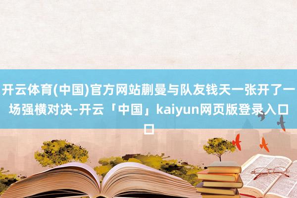 开云体育(中国)官方网站蒯曼与队友钱天一张开了一场强横对决-开云「中国」kaiyun网页版登录入口