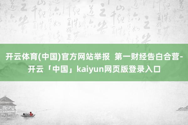 开云体育(中国)官方网站举报  第一财经告白合营-开云「中国」kaiyun网页版登录入口