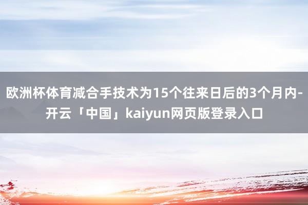 欧洲杯体育减合手技术为15个往来日后的3个月内-开云「中国」kaiyun网页版登录入口