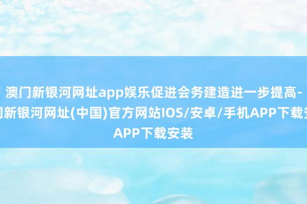 澳门新银河网址app娱乐促进会务建造进一步提高-澳门新银河网址(中国)官方网站IOS/安卓/手机AP