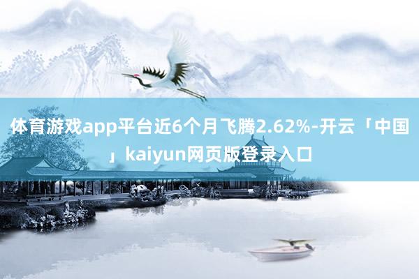 体育游戏app平台近6个月飞腾2.62%-开云「中国」kaiyun网页版登录入口